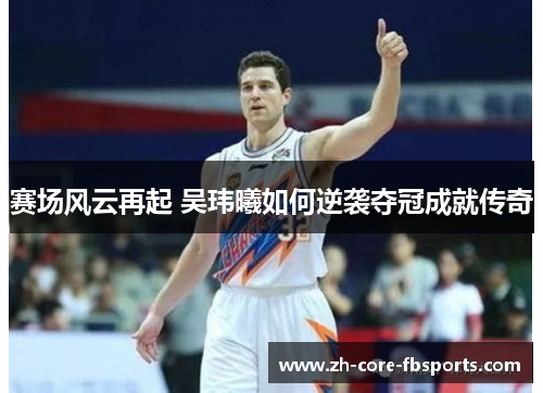 赛场风云再起 吴玮曦如何逆袭夺冠成就传奇 赛场风云再起 吴玮曦如何逆袭夺冠成就传奇