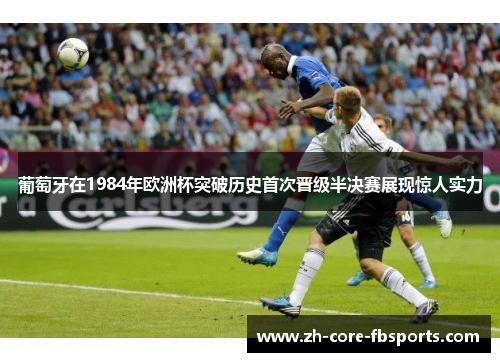 葡萄牙在1984年欧洲杯突破历史首次晋级半决赛展现惊人实力