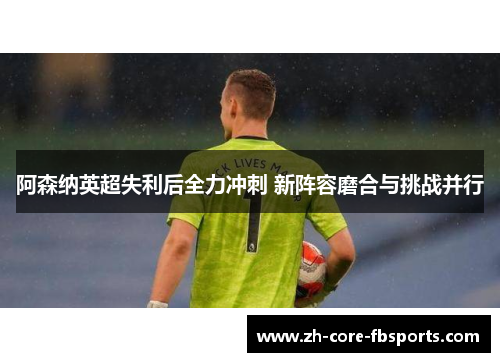 阿森纳英超失利后全力冲刺 新阵容磨合与挑战并行