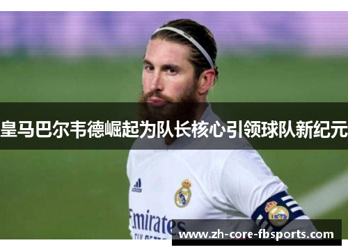 皇马巴尔韦德崛起为队长核心引领球队新纪元